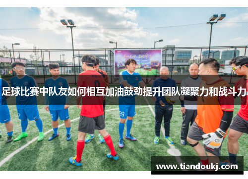 足球比赛中队友如何相互加油鼓劲提升团队凝聚力和战斗力