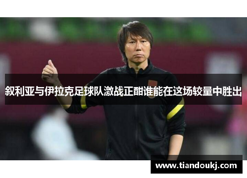 叙利亚与伊拉克足球队激战正酣谁能在这场较量中胜出
