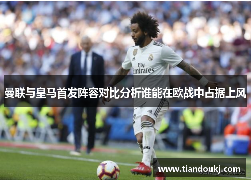 曼联与皇马首发阵容对比分析谁能在欧战中占据上风