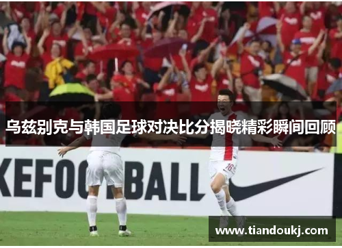 乌兹别克与韩国足球对决比分揭晓精彩瞬间回顾